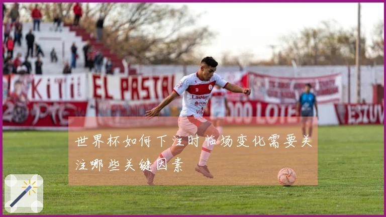 世界杯如何下注时临场变化需要关注哪些关键因素