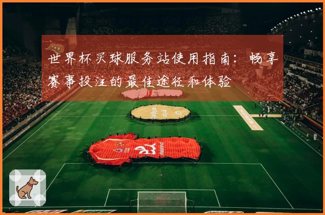 世界杯买球服务站使用指南：畅享赛事投注的最佳途径和体验